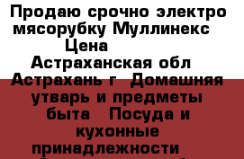 Продаю срочно электро мясорубку Муллинекс › Цена ­ 3 000 - Астраханская обл., Астрахань г. Домашняя утварь и предметы быта » Посуда и кухонные принадлежности   . Астраханская обл.